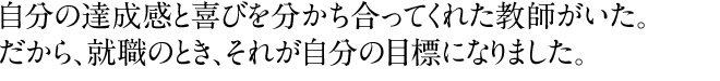 自分の達成感と喜びを分かち合ってくれた教師がいた。だから就職のとき、それが自分の目標になりました。