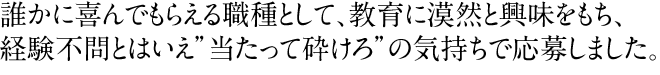 誰かに喜んでもらえる職種として、教育に漠然と興味をもち、経験不問とはいえ"当たって砕けろ"の気持ちで応募しました。